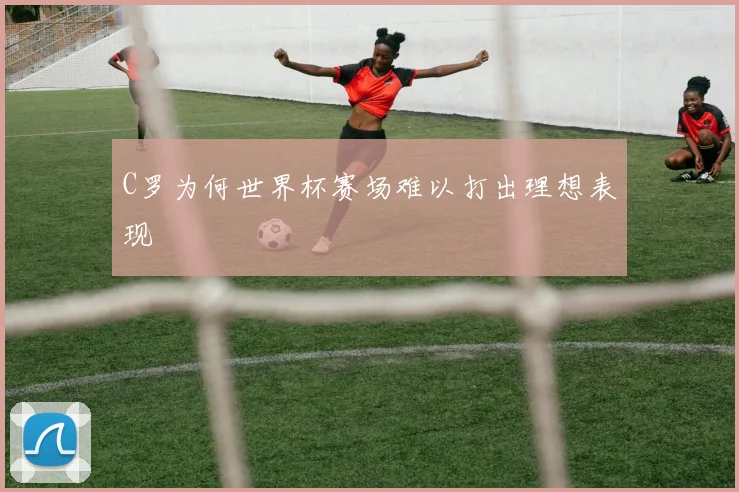 C罗为何世界杯赛场难以打出理想表现