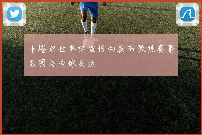 卡塔尔世界杯宣传曲发布聚焦赛事氛围与全球关注