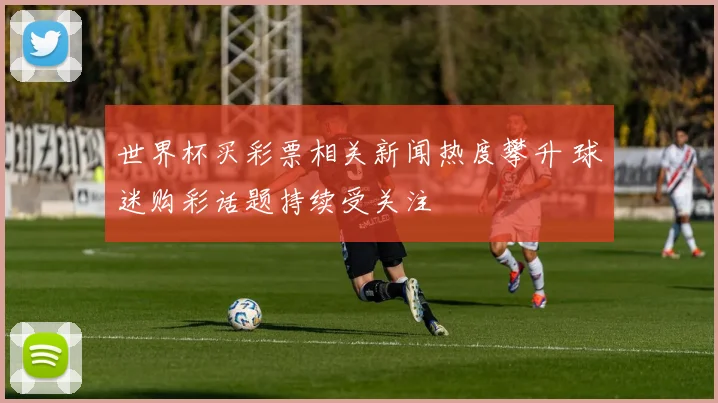 世界杯买彩票相关新闻热度攀升 球迷购彩话题持续受关注