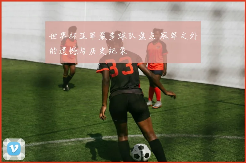 世界杯亚军最多球队盘点 冠军之外的遗憾与历史纪录
